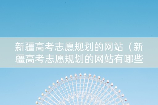 新疆高考志愿规划的网站（新疆高考志愿规划的网站有哪些）