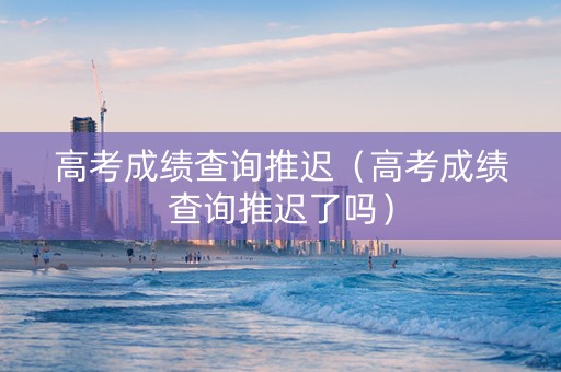 高考成绩查询推迟（高考成绩查询推迟了吗）