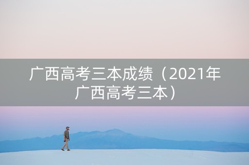 广西高考三本成绩（2021年广西高考三本）