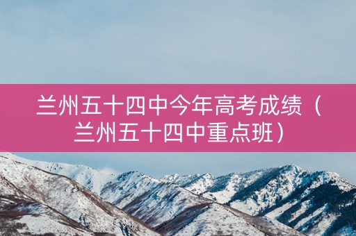 兰州五十四中今年高考成绩（兰州五十四中重点班）