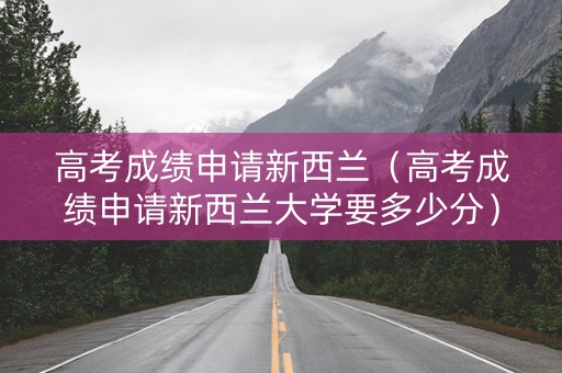 高考成绩申请新西兰（高考成绩申请新西兰大学要多少分）