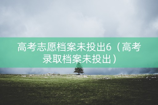高考志愿档案未投出6（高考录取档案未投出）