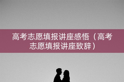 高考志愿填报讲座感悟（高考志愿填报讲座致辞）