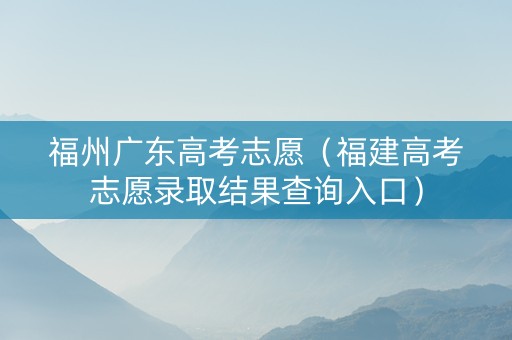 福州广东高考志愿（福建高考志愿录取结果查询入口）