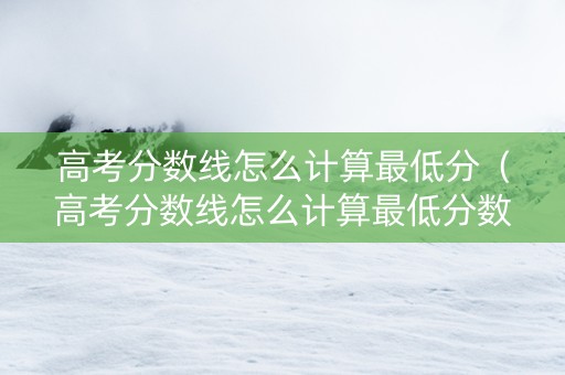 高考分数线怎么计算最低分（高考分数线怎么计算最低分数）