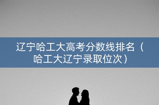 辽宁哈工大高考分数线排名（哈工大辽宁录取位次）