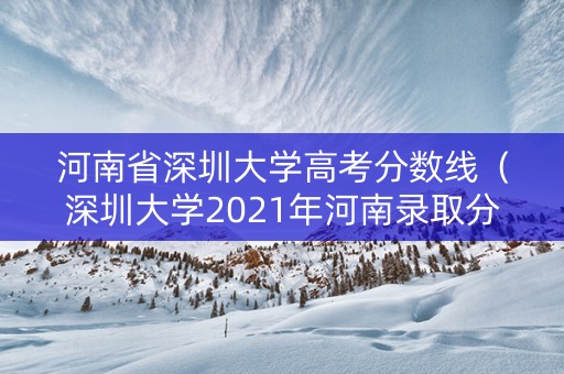 河南省深圳大学高考分数线（深圳大学2021年河南录取分数线）