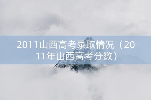 2011山西高考录取情况（2011年山西高考分数）