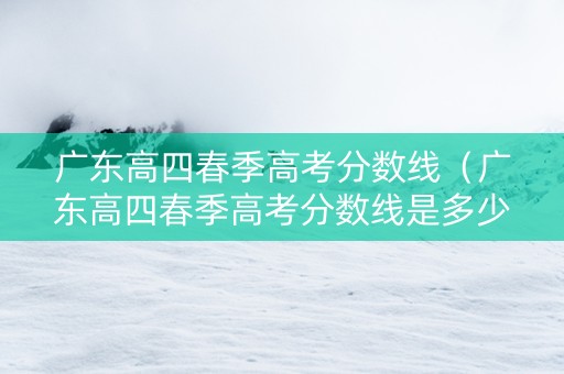 广东高四春季高考分数线（广东高四春季高考分数线是多少）