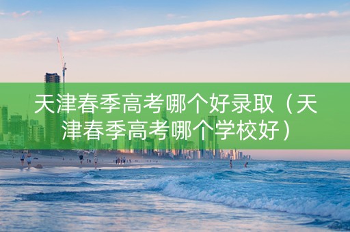 天津春季高考哪个好录取（天津春季高考哪个学校好）