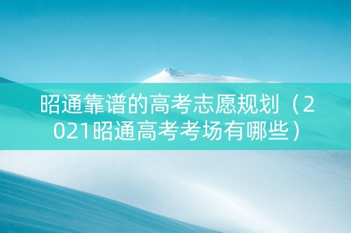 昭通靠谱的高考志愿规划（2021昭通高考考场有哪些）