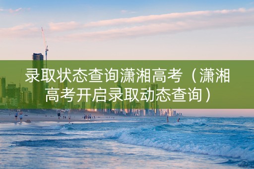 录取状态查询潇湘高考（潇湘高考开启录取动态查询）