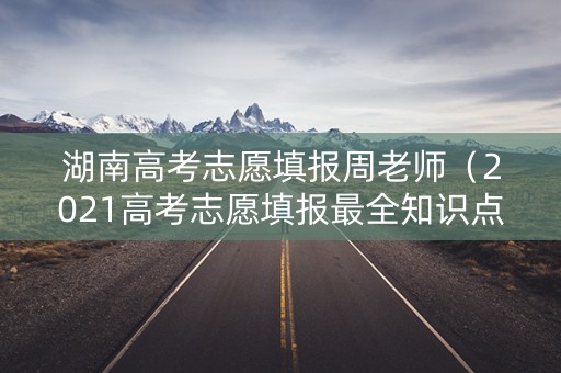 湖南高考志愿填报周老师（2021高考志愿填报最全知识点湖南）