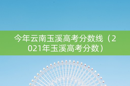 今年云南玉溪高考分数线（2021年玉溪高考分数）