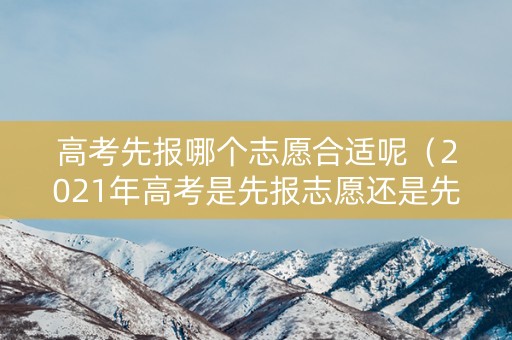 高考先报哪个志愿合适呢（2021年高考是先报志愿还是先高考）