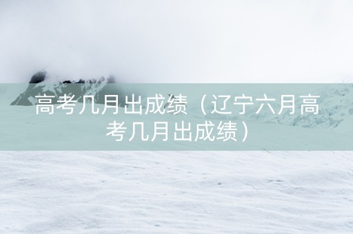 高考几月出成绩（辽宁六月高考几月出成绩）