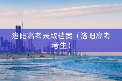 洛阳高考录取档案（洛阳高考考生）