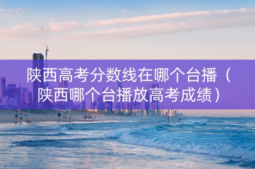 陕西高考分数线在哪个台播（陕西哪个台播放高考成绩）
