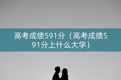 高考成绩591分（高考成绩591分上什么大学）