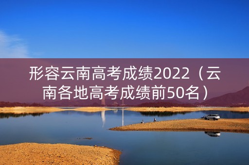 形容云南高考成绩2022（云南各地高考成绩前50名）
