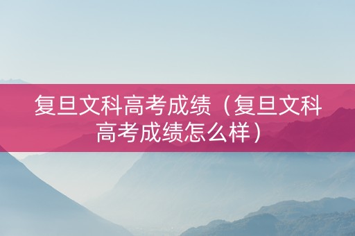 复旦文科高考成绩（复旦文科高考成绩怎么样）