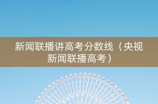 新闻联播讲高考分数线（央视新闻联播高考）