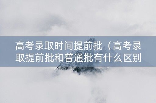 高考录取时间提前批（高考录取提前批和普通批有什么区别）