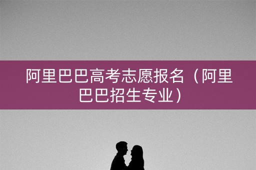 阿里巴巴高考志愿报名（阿里巴巴招生专业）