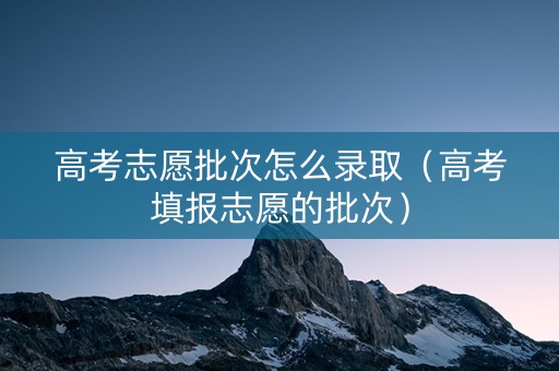 高考志愿批次怎么录取（高考填报志愿的批次）