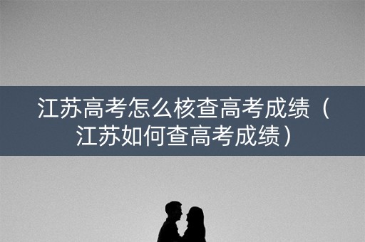 江苏高考怎么核查高考成绩（江苏如何查高考成绩）