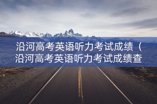 沿河高考英语听力考试成绩（沿河高考英语听力考试成绩查询）