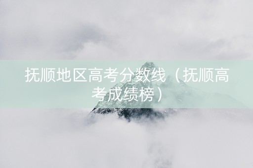 抚顺地区高考分数线（抚顺高考成绩榜）