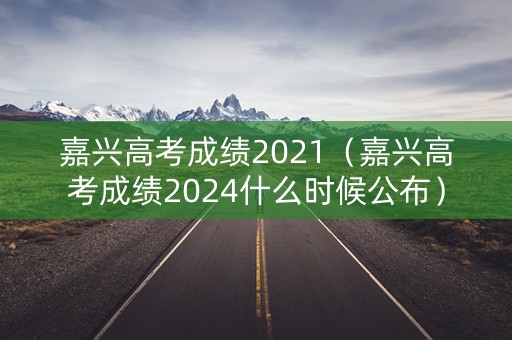 嘉兴高考成绩2021（嘉兴高考成绩2024什么时候公布）