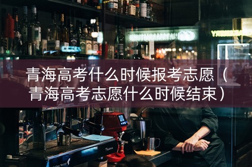 青海高考什么时候报考志愿（青海高考志愿什么时候结束）