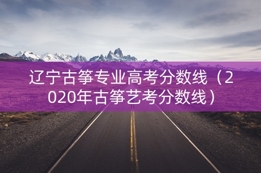 辽宁古筝专业高考分数线（2020年古筝艺考分数线）