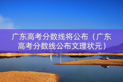 广东高考分数线将公布（广东高考分数线公布文理状元）