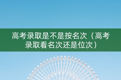 高考录取是不是按名次（高考录取看名次还是位次）
