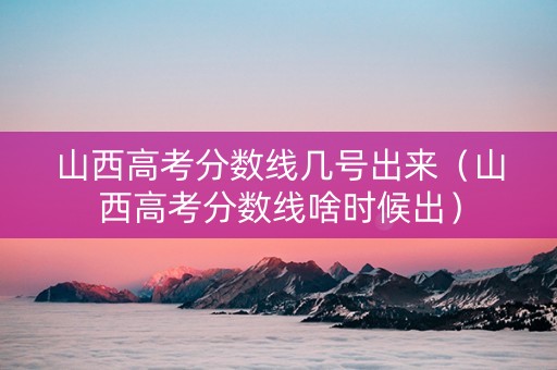 山西高考分数线几号出来（山西高考分数线啥时候出）