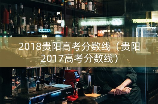 2018贵阳高考分数线（贵阳2017高考分数线）
