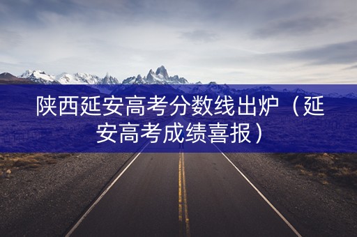 陕西延安高考分数线出炉（延安高考成绩喜报）