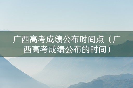 广西高考成绩公布时间点（广西高考成绩公布的时间）
