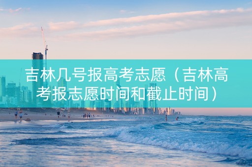 吉林几号报高考志愿（吉林高考报志愿时间和截止时间）