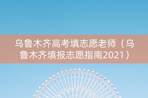 乌鲁木齐高考填志愿老师（乌鲁木齐填报志愿指南2021）
