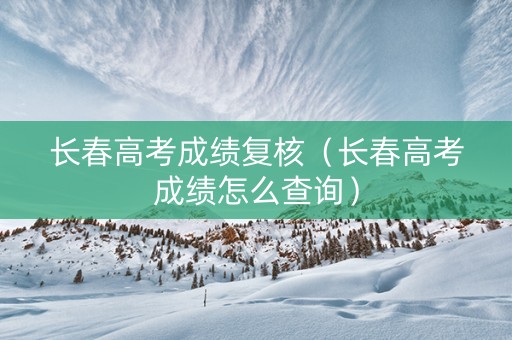 长春高考成绩复核（长春高考成绩怎么查询）
