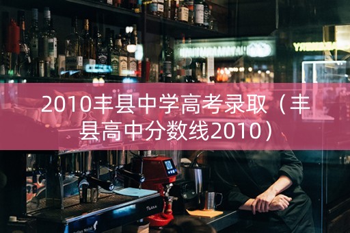 2010丰县中学高考录取（丰县高中分数线2010）