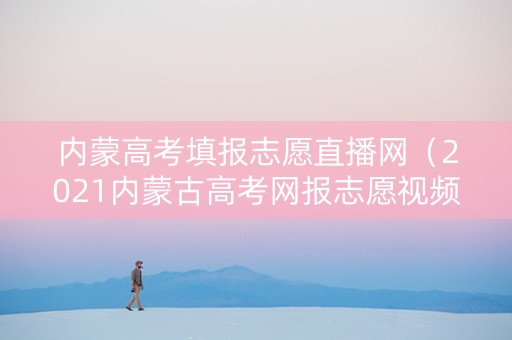 内蒙高考填报志愿直播网（2021内蒙古高考网报志愿视频）