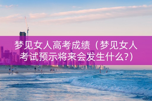 梦见女人高考成绩（梦见女人考试预示将来会发生什么?）