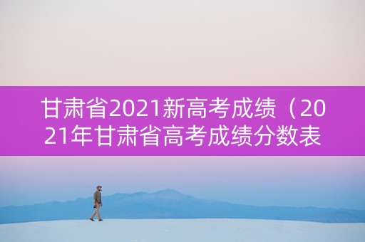 甘肃省2021新高考成绩（2021年甘肃省高考成绩分数表）