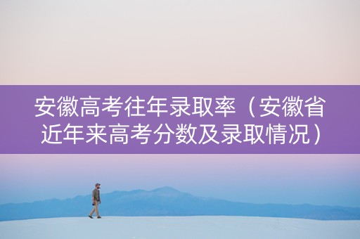 安徽高考往年录取率（安徽省近年来高考分数及录取情况）