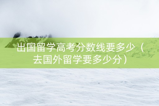 出国留学高考分数线要多少（去国外留学要多少分）